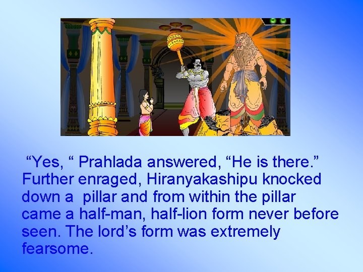 “Yes, “ Prahlada answered, “He is there. ” Further enraged, Hiranyakashipu knocked down a