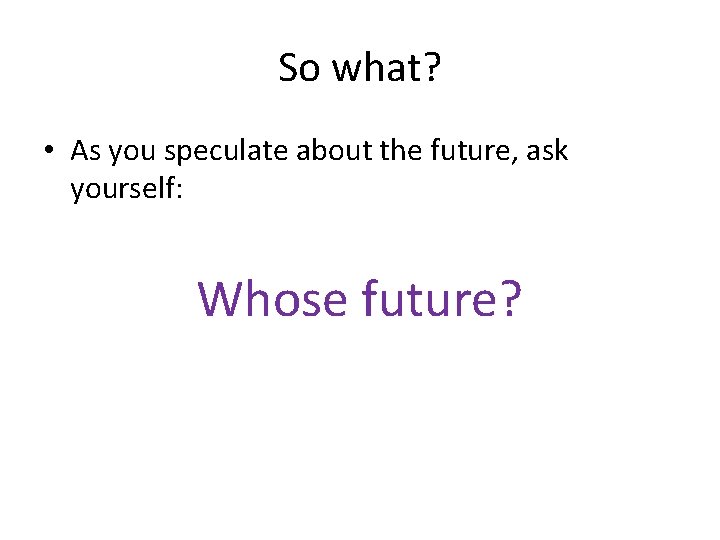 So what? • As you speculate about the future, ask yourself: Whose future? So what? • As you speculate about the future, ask yourself: Whose future?