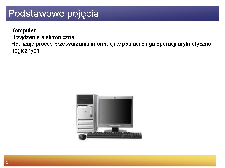 Podstawowe pojęcia Komputer Urządzenie elektroniczne Realizuje proces przetwarzania informacji w postaci ciągu operacji arytmetyczno