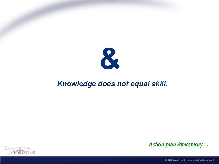 & Knowledge does not equal skill. Action plan //inventory . © 2006 Exceptional Horizons
