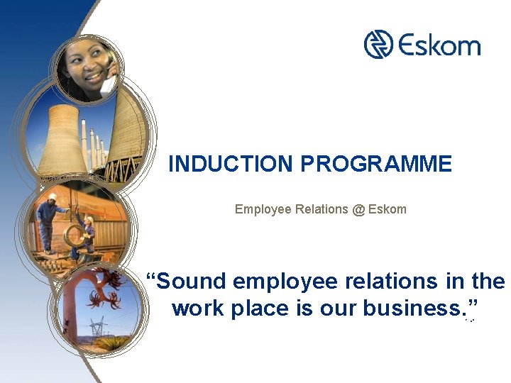 INDUCTION PROGRAMME Employee Relations @ Eskom “Sound employee relations in the work place is