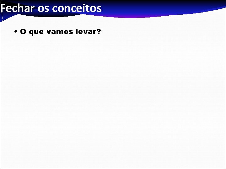 Fechar os conceitos • O que vamos levar? Fechar os conceitos • O que vamos levar?
