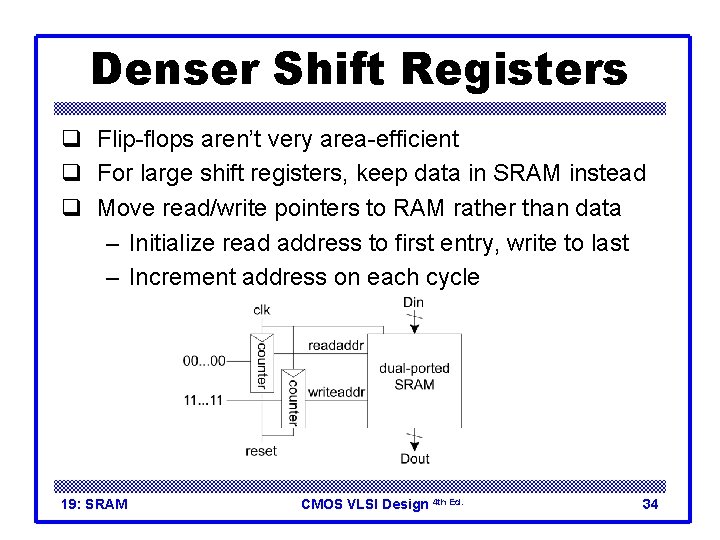 Denser Shift Registers q Flip-flops aren’t very area-efficient q For large shift registers, keep