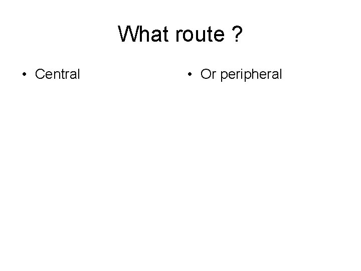 What route ? • Central • Or peripheral 