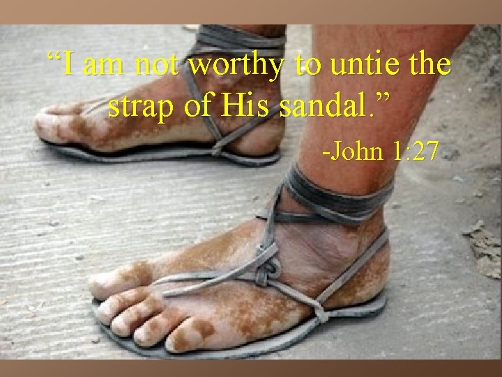 “I am not worthy to untie the strap of His sandal. ” -John 1: