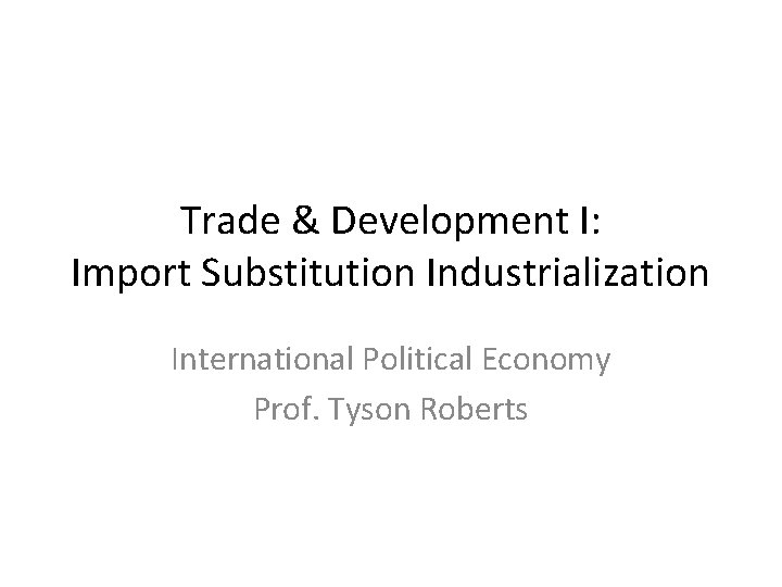 Trade & Development I: Import Substitution Industrialization International Political Economy Prof. Tyson Roberts 