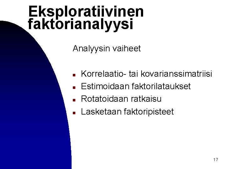 Eksploratiivinen faktorianalyysi Analyysin vaiheet n n Korrelaatio- tai kovarianssimatriisi Estimoidaan faktorilataukset Rotatoidaan ratkaisu Lasketaan