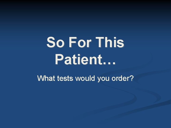 So For This Patient… What tests would you order? So For This Patient… What tests would you order?