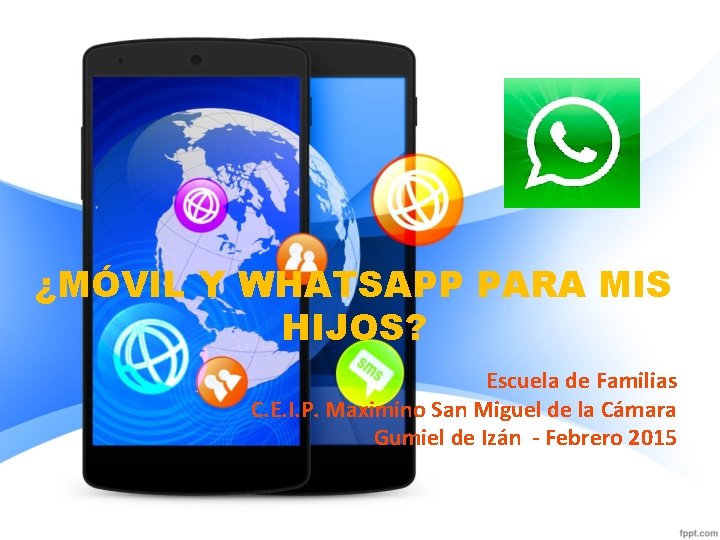 ¿MÓVIL Y WHATSAPP PARA MIS HIJOS? Escuela de Familias C. E. I. P. Maximino ¿MÓVIL Y WHATSAPP PARA MIS HIJOS? Escuela de Familias C. E. I. P. Maximino