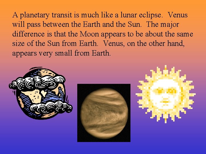 A planetary transit is much like a lunar eclipse. Venus will pass between the