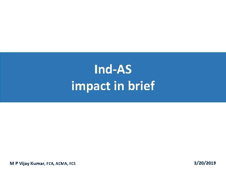 Ind-AS impact in brief M P Vijay Kumar, FCA, ACMA, FCS 3/20/2019 