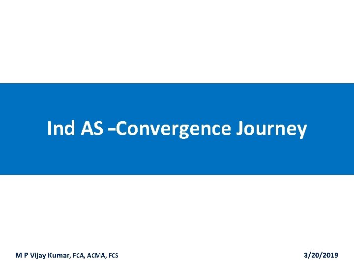 Ind AS –Convergence Journey M P Vijay Kumar, FCA, ACMA, FCS 3/20/2019 