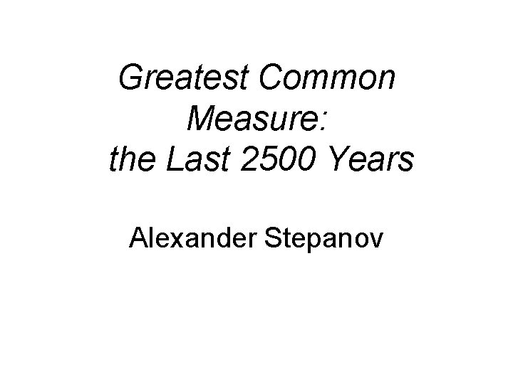 Greatest Common Measure: the Last 2500 Years Alexander Stepanov Greatest Common Measure: the Last 2500 Years Alexander Stepanov