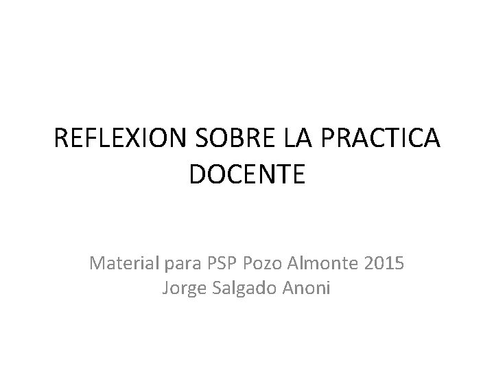 REFLEXION SOBRE LA PRACTICA DOCENTE Material para PSP Pozo Almonte 2015 Jorge Salgado Anoni