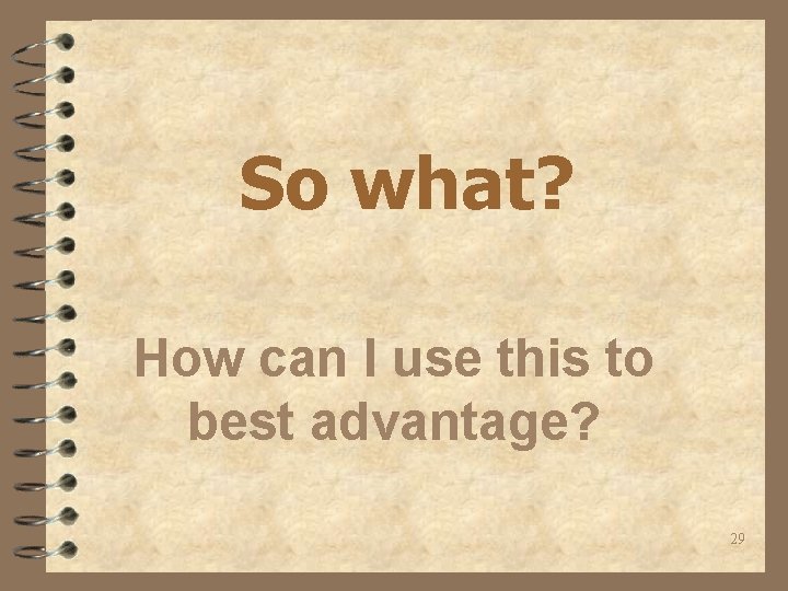 So what? How can I use this to best advantage? 29 
