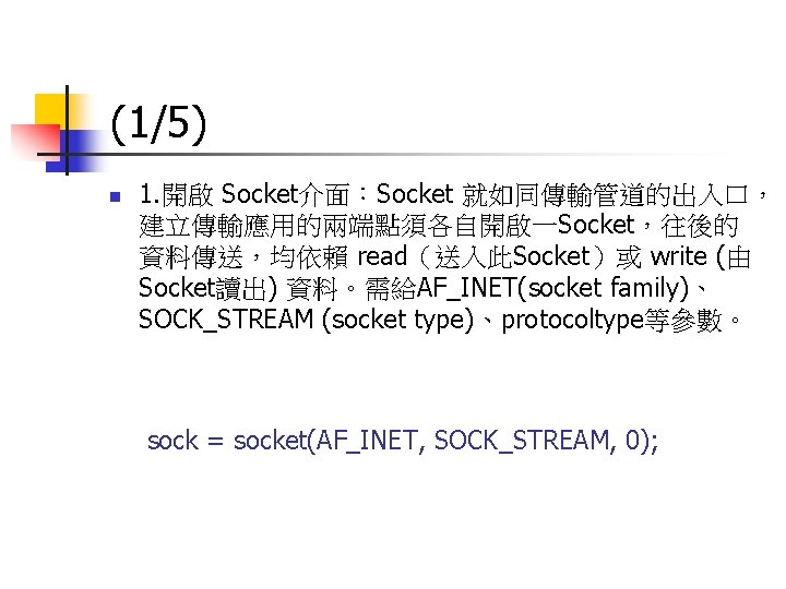 (1/5) n 1. 開啟 Socket介面：Socket 就如同傳輸管道的出入口， 建立傳輸應用的兩端點須各自開啟一Socket，往後的 資料傳送，均依賴 read（送入此Socket）或 write (由 Socket讀出) 資料。需給AF_INET(socket family)、