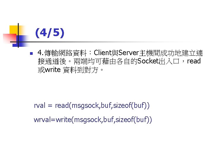 (4/5) n 4. 傳輸網路資料：Client與Server主機間成功地建立連 接通道後。兩端均可藉由各自的Socket出入口，read 或write 資料到對方。 rval = read(msgsock, buf, sizeof(buf)) wrval=write(msgsock, buf,