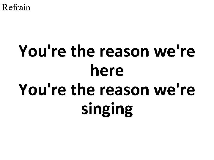 Refrain You're the reason we're here You're the reason we're singing 