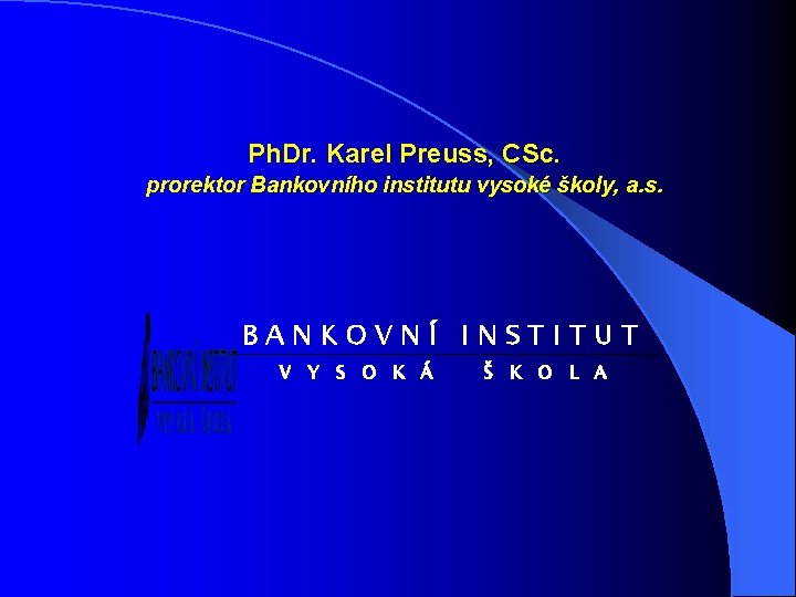 Ph. Dr. Karel Preuss, CSc. prorektor Bankovního institutu vysoké školy, a. s. BANKOVNÍ INSTITUT
