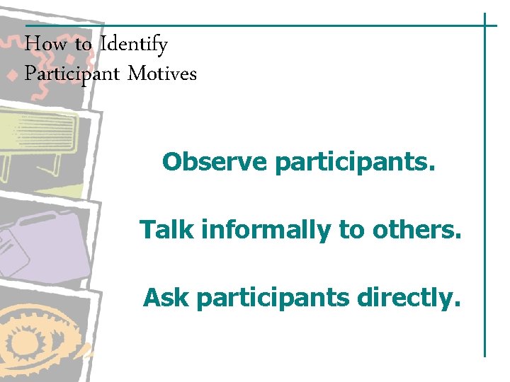 How to Identify Participant Motives Observe participants. Talk informally to others. Ask participants directly. How to Identify Participant Motives Observe participants. Talk informally to others. Ask participants directly.
