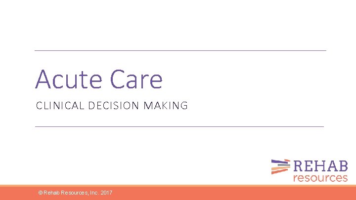 Acute Care CLINICAL DECISION MAKING © Rehab Resources, Inc. 2017 