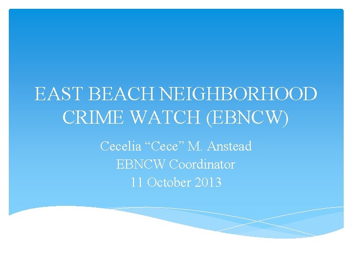 EAST BEACH NEIGHBORHOOD CRIME WATCH (EBNCW) Cecelia “Cece” M. Anstead EBNCW Coordinator 11 October