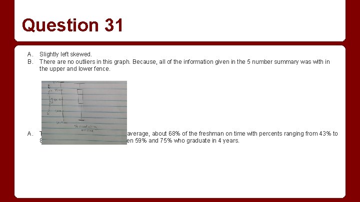 Question 31 A. Slightly left skewed. B. There are no outliers in this graph. Question 31 A. Slightly left skewed. B. There are no outliers in this graph.
