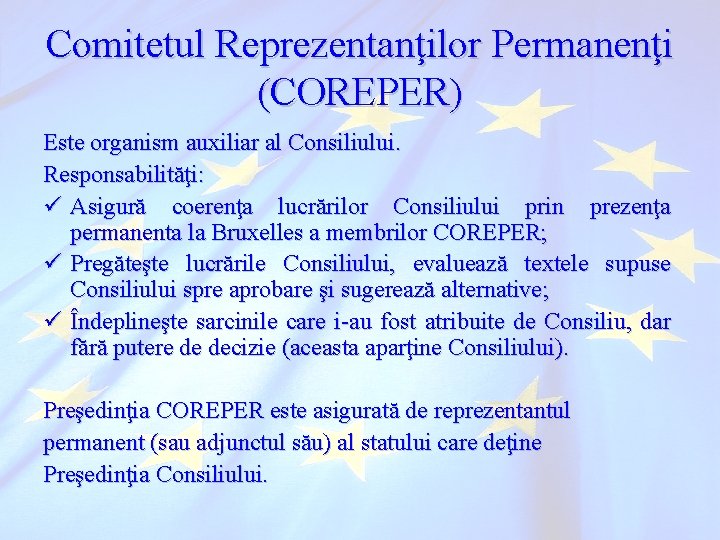 Comitetul Reprezentanţilor Permanenţi (COREPER) Este organism auxiliar al Consiliului. Responsabilităţi: ü Asigură coerenţa lucrărilor