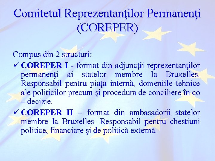 Comitetul Reprezentanţilor Permanenţi (COREPER) Compus din 2 structuri: ü COREPER I - format din