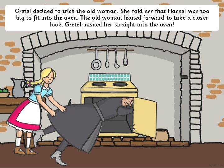 Gretel decided to trick the old woman. She told her that Hansel was too