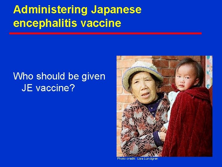 Administering Japanese encephalitis vaccine Who should be given JE vaccine? Photo credit: Lisa Lundgren