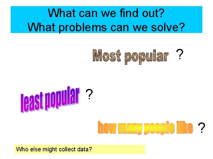 What can we find out? What problems can we solve? ? ? ? Who