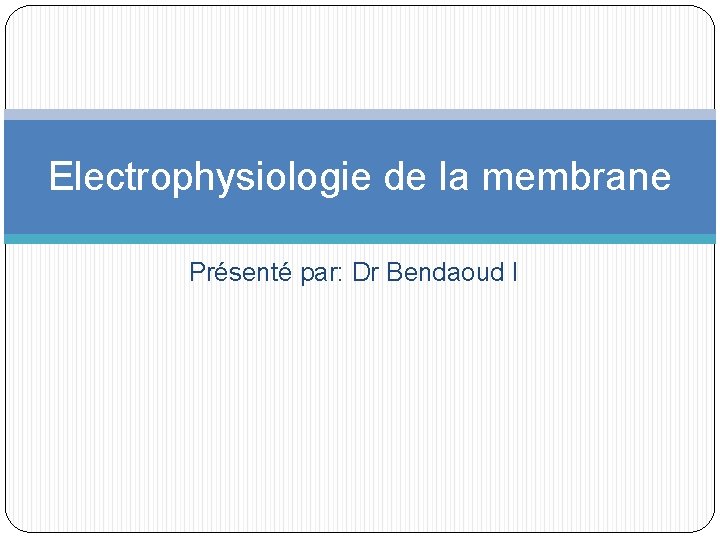 Electrophysiologie de la membrane Présenté par: Dr Bendaoud I 