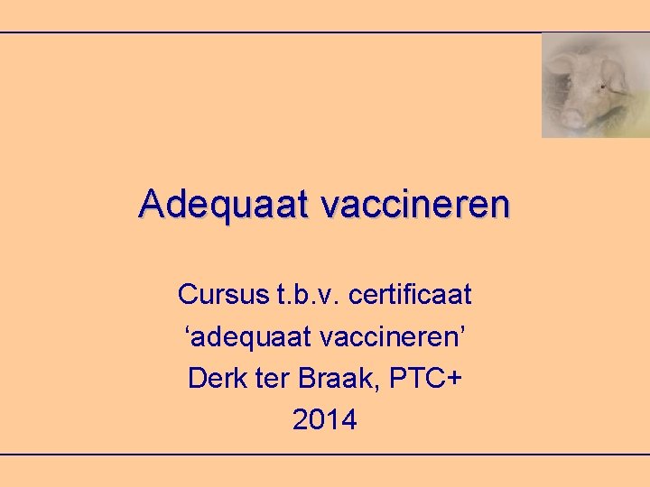 Adequaat vaccineren Cursus t. b. v. certificaat ‘adequaat vaccineren’ Derk ter Braak, PTC+ 2014