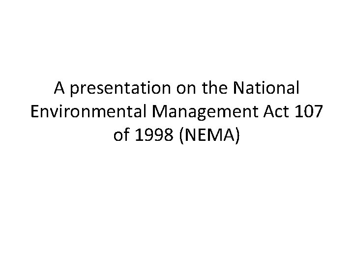 A presentation on the National Environmental Management Act 107 of 1998 (NEMA) A presentation on the National Environmental Management Act 107 of 1998 (NEMA)