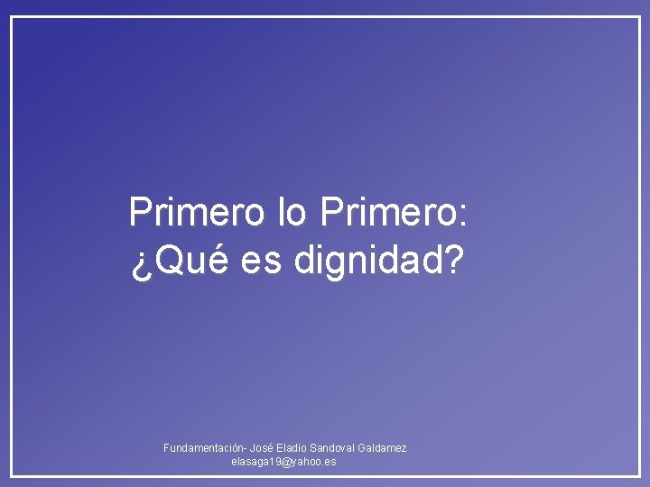 Primero lo Primero: ¿Qué es dignidad? Fundamentación- José Eladio Sandoval Galdamez elasaga 19@yahoo. es Primero lo Primero: ¿Qué es dignidad? Fundamentación- José Eladio Sandoval Galdamez elasaga 19@yahoo. es
