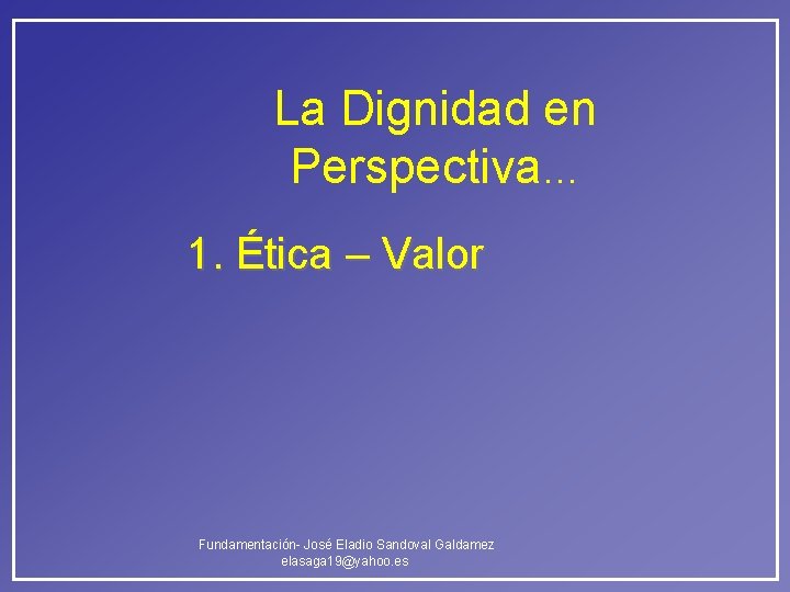 La Dignidad en Perspectiva… 1. Ética – Valor Fundamentación- José Eladio Sandoval Galdamez elasaga La Dignidad en Perspectiva… 1. Ética – Valor Fundamentación- José Eladio Sandoval Galdamez elasaga
