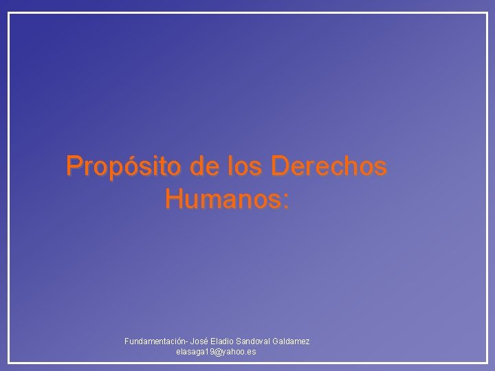 Propósito de los Derechos Humanos: Fundamentación- José Eladio Sandoval Galdamez elasaga 19@yahoo. es Propósito de los Derechos Humanos: Fundamentación- José Eladio Sandoval Galdamez elasaga 19@yahoo. es