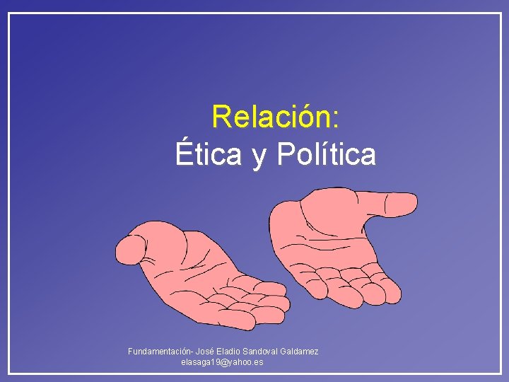 Relación: Ética y Política Fundamentación- José Eladio Sandoval Galdamez elasaga 19@yahoo. es Relación: Ética y Política Fundamentación- José Eladio Sandoval Galdamez elasaga 19@yahoo. es