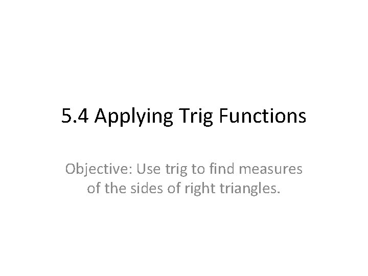 5. 4 Applying Trig Functions Objective: Use trig to find measures of the sides