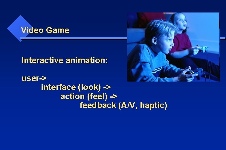 Video Game Interactive animation: user-> interface (look) -> action (feel) -> feedback (A/V, haptic)