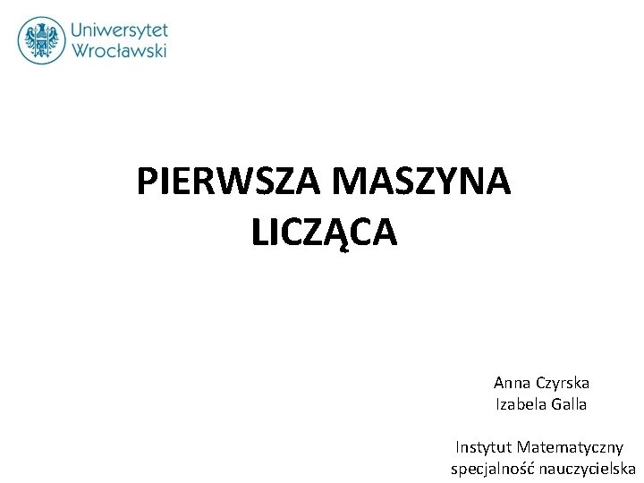 PIERWSZA MASZYNA LICZĄCA Anna Czyrska Izabela Galla Instytut Matematyczny specjalność nauczycielska 