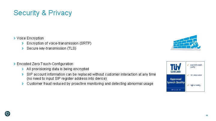 Security & Privacy Voice Encryption of voice-transmission (SRTP) Secure key-transmission (TLS) Encoded Zero-Touch-Configuration All