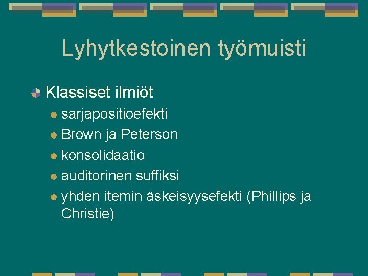 Lyhytkestoinen työmuisti Klassiset ilmiöt sarjapositioefekti l Brown ja Peterson l konsolidaatio l auditorinen suffiksi Lyhytkestoinen työmuisti Klassiset ilmiöt sarjapositioefekti l Brown ja Peterson l konsolidaatio l auditorinen suffiksi