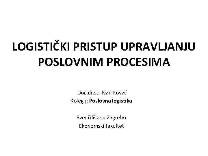 LOGISTIČKI PRISTUP UPRAVLJANJU POSLOVNIM PROCESIMA Doc. dr. sc. Ivan Kovač Kolegij: Poslovna logistika Sveučilište