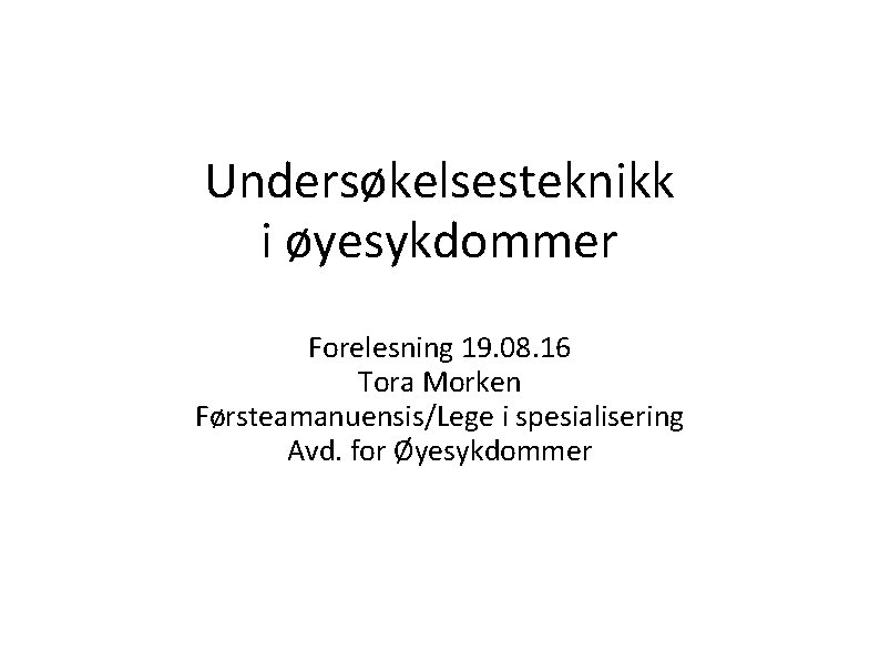 Undersøkelsesteknikk i øyesykdommer Forelesning 19. 08. 16 Tora Morken Førsteamanuensis/Lege i spesialisering Avd. for