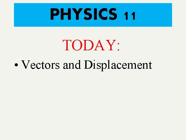 PHYSICS 11 TODAY: • Vectors and Displacement 