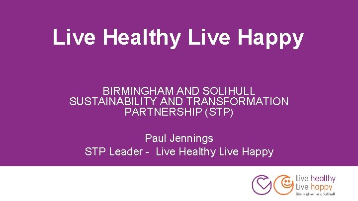 Live Healthy Live Happy BIRMINGHAM AND SOLIHULL SUSTAINABILITY AND TRANSFORMATION PARTNERSHIP (STP) Paul Jennings