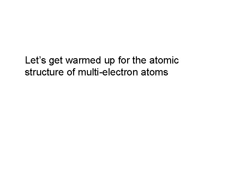 Let’s get warmed up for the atomic structure of multi-electron atoms Let’s get warmed up for the atomic structure of multi-electron atoms