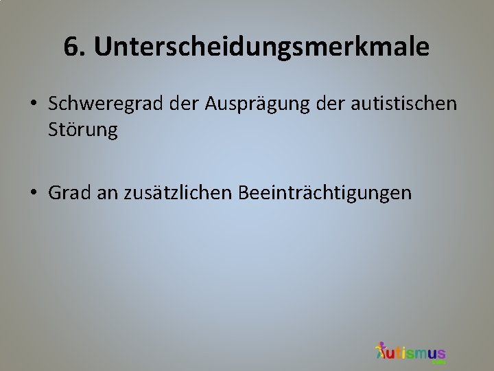 6. Unterscheidungsmerkmale • Schweregrad der Ausprägung der autistischen Störung • Grad an zusätzlichen Beeinträchtigungen